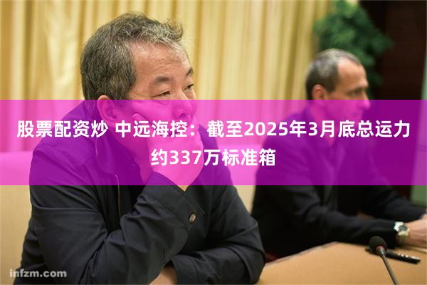 股票配资炒 中远海控：截至2025年3月底总运力约337万标准箱