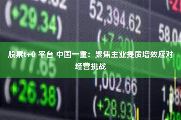 股票t+0 平台 中国一重:聚焦主业提质增效应对经营挑战