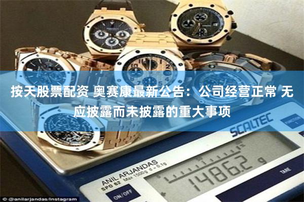 按天股票配资 奥赛康最新公告：公司经营正常 无应披露而未披露的重大事项