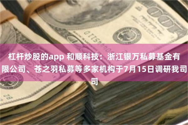 杠杆炒股的app 和顺科技:浙江银万私募基金有限公司、苍之羽私募等多家机构于7月15日调研我司