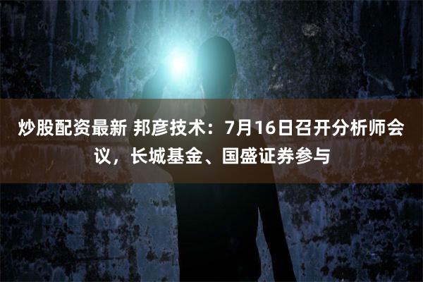 炒股配资最新 邦彦技术：7月16日召开分析师会议，长城基金、国盛证券参与