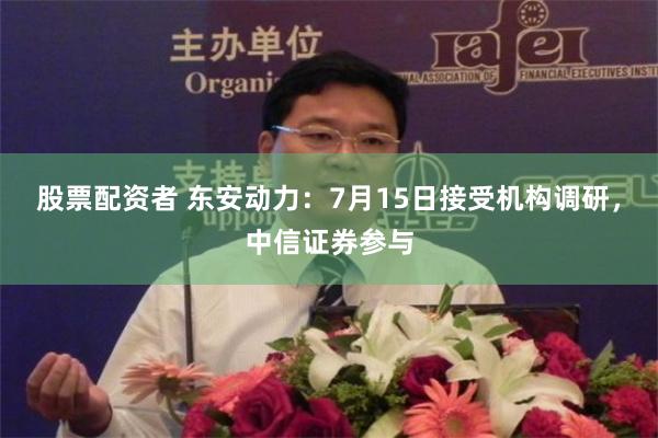 股票配资者 东安动力：7月15日接受机构调研，中信证券参与