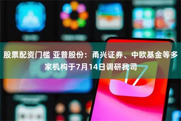 股票配资门槛 亚普股份：甬兴证券、中欧基金等多家机构于7月14日调研我司