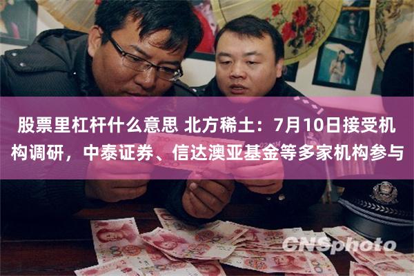股票里杠杆什么意思 北方稀土：7月10日接受机构调研，中泰证券、信达澳亚基金等多家机构参与
