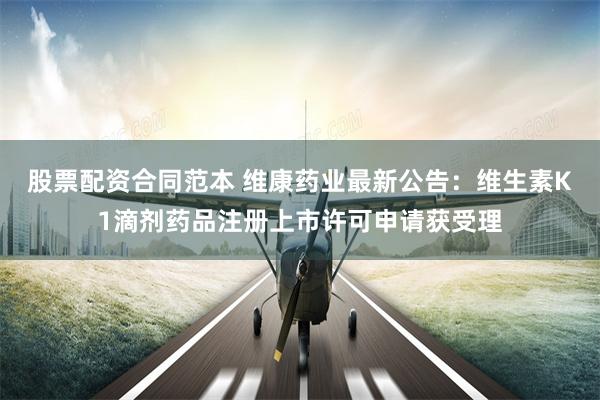 股票配资合同范本 维康药业最新公告：维生素K1滴剂药品注册上市许可申请获受理