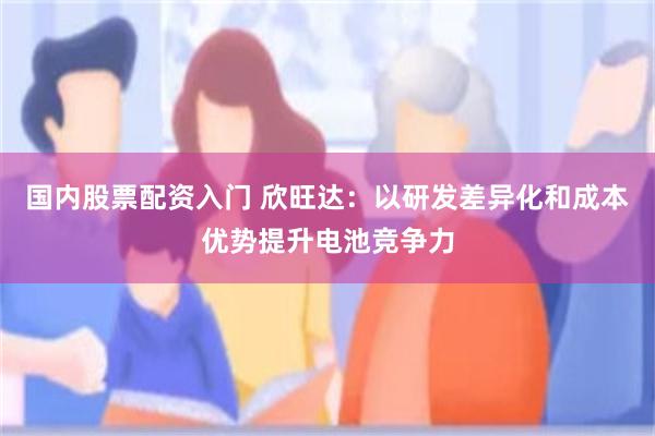 国内股票配资入门 欣旺达：以研发差异化和成本优势提升电池竞争力