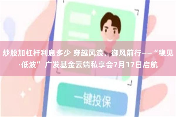 炒股加杠杆利息多少 穿越风浪、御风前行——“稳见·低波” 广发基金云端私享会7月17日启航