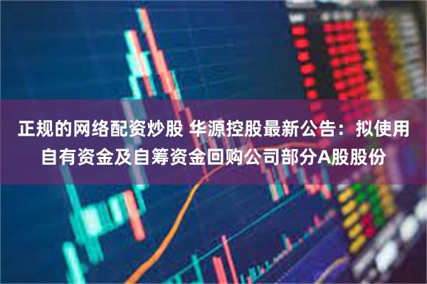 正规的网络配资炒股 华源控股最新公告：拟使用自有资金及自筹资金回购公司部分A股股份