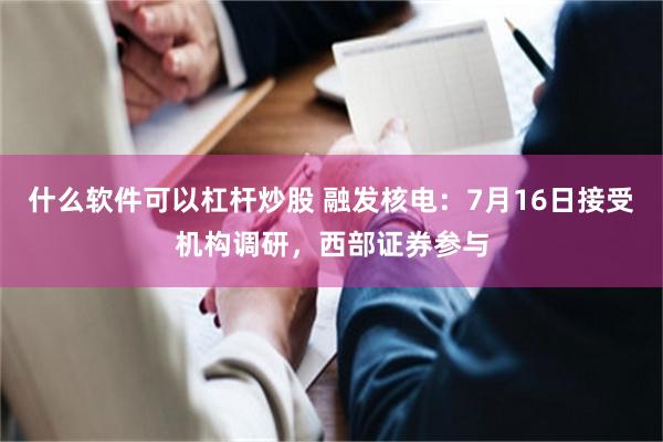 什么软件可以杠杆炒股 融发核电：7月16日接受机构调研，西部证券参与