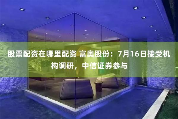 股票配资在哪里配资 富奥股份：7月16日接受机构调研，中信证券参与