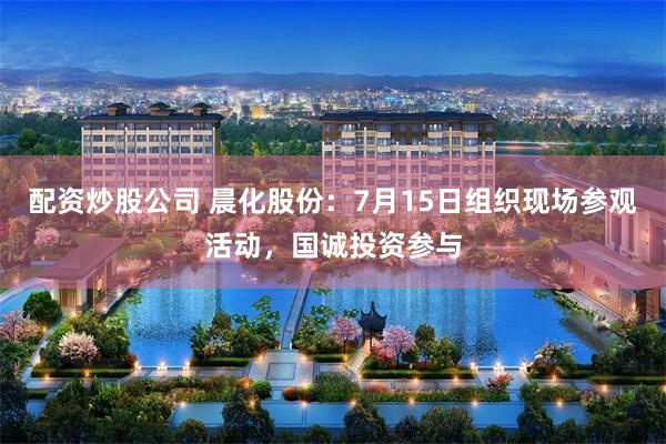 配资炒股公司 晨化股份：7月15日组织现场参观活动，国诚投资参与