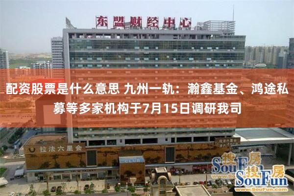 配资股票是什么意思 九州一轨：瀚鑫基金、鸿途私募等多家机构于7月15日调研我司
