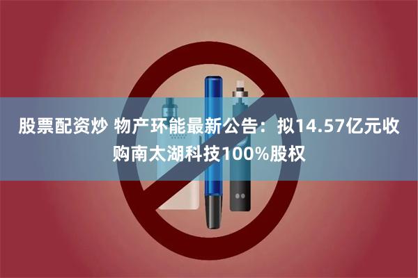 股票配资炒 物产环能最新公告：拟14.57亿元收购南太湖科技100%股权