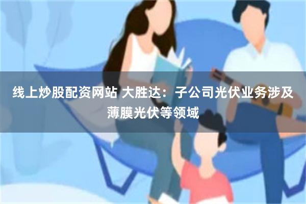 线上炒股配资网站 大胜达：子公司光伏业务涉及薄膜光伏等领域