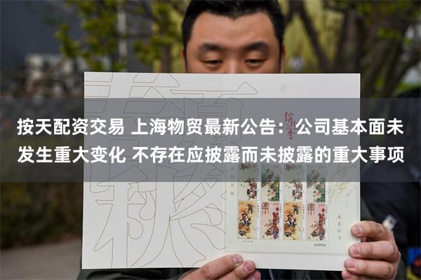 按天配资交易 上海物贸最新公告：公司基本面未发生重大变化 不存在应披露而未披露的重大事项