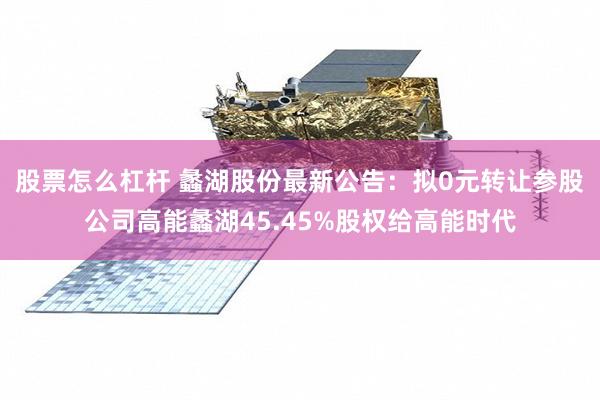 股票怎么杠杆 蠡湖股份最新公告：拟0元转让参股公司高能蠡湖45.45%股权给高能时代