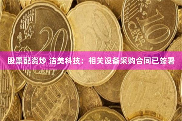 股票配资炒 洁美科技：相关设备采购合同已签署