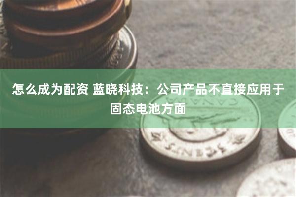 怎么成为配资 蓝晓科技：公司产品不直接应用于固态电池方面