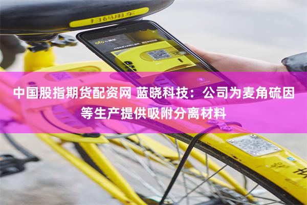 中国股指期货配资网 蓝晓科技：公司为麦角硫因等生产提供吸附分离材料