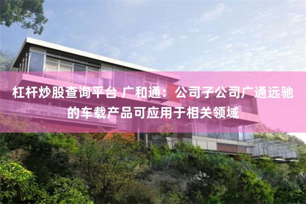 杠杆炒股查询平台 广和通：公司子公司广通远驰的车载产品可应用于相关领域