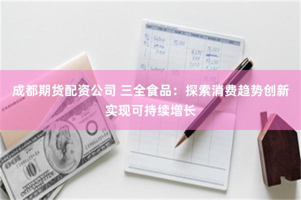 成都期货配资公司 三全食品：探索消费趋势创新实现可持续增长