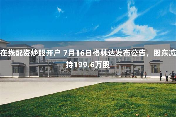 在线配资炒股开户 7月16日格林达发布公告，股东减持199.6万股