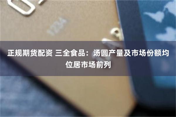 正规期货配资 三全食品：汤圆产量及市场份额均位居市场前列
