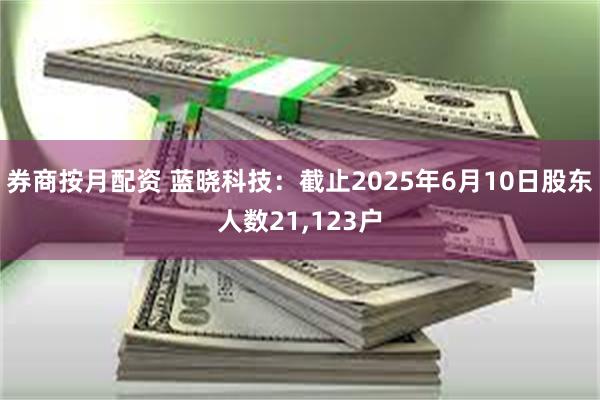 券商按月配资 蓝晓科技：截止2025年6月10日股东人数21,123户