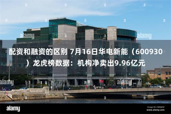配资和融资的区别 7月16日华电新能（600930）龙虎榜数据：机构净卖出9.96亿元