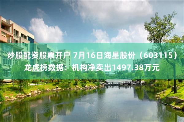 炒股配资股票开户 7月16日海星股份（603115）龙虎榜数据：机构净卖出1497.38万元