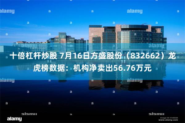 十倍杠杆炒股 7月16日方盛股份（832662）龙虎榜数据：机构净卖出56.76万元