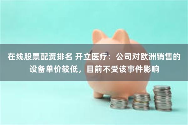在线股票配资排名 开立医疗：公司对欧洲销售的设备单价较低，目前不受该事件影响