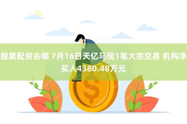 股票配资去哪 7月16日天亿马现1笔大宗交易 机构净买入4380.48万元