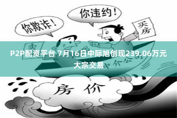 P2P配资平台 7月16日中际旭创现239.06万元大宗交易