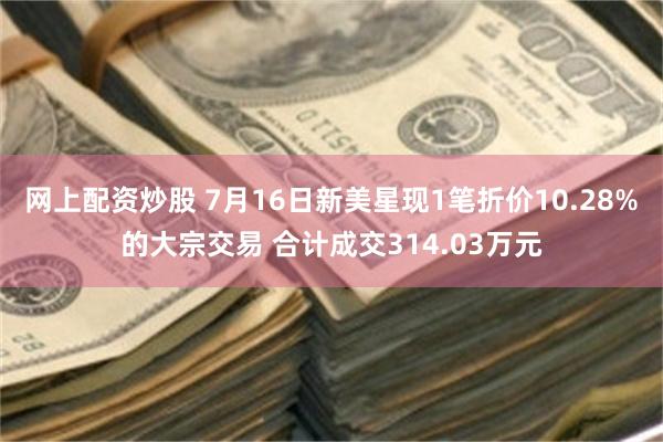 网上配资炒股 7月16日新美星现1笔折价10.28%的大宗交易 合计成交314.03万元