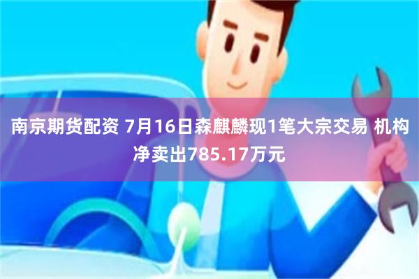 南京期货配资 7月16日森麒麟现1笔大宗交易 机构净卖出785.17万元