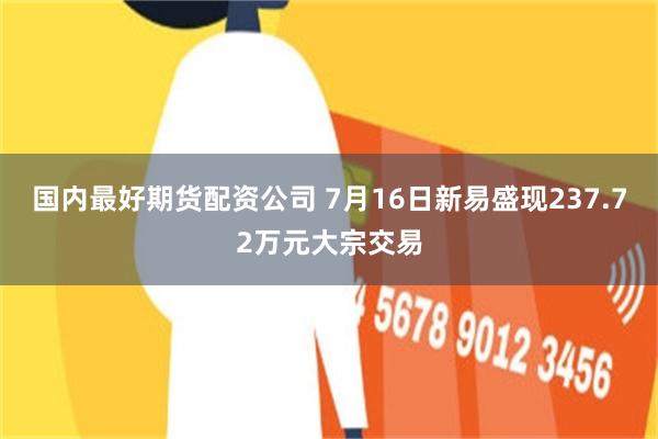 国内最好期货配资公司 7月16日新易盛现237.72万元大宗交易