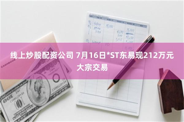 线上炒股配资公司 7月16日*ST东易现212万元大宗交易