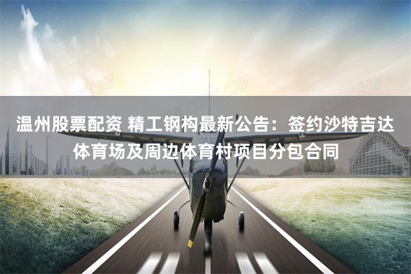 温州股票配资 精工钢构最新公告：签约沙特吉达体育场及周边体育村项目分包合同