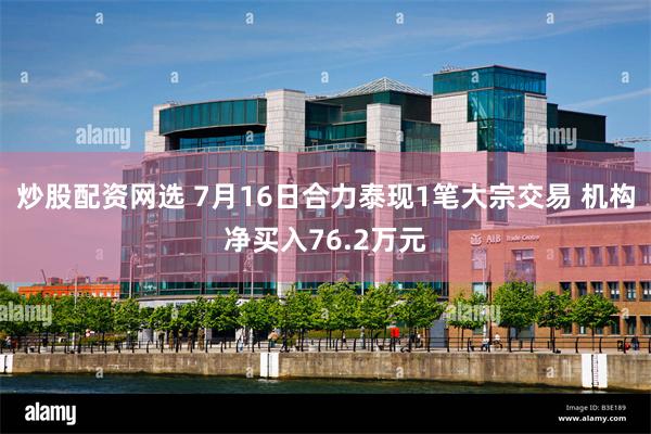 炒股配资网选 7月16日合力泰现1笔大宗交易 机构净买入76.2万元