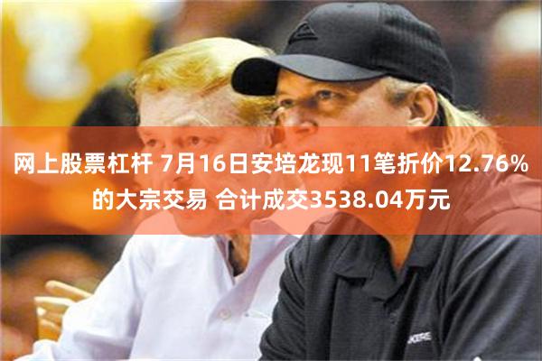 网上股票杠杆 7月16日安培龙现11笔折价12.76%的大宗交易 合计成交3538.04万元