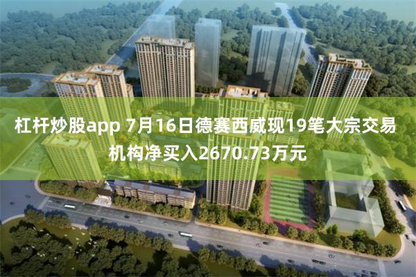 杠杆炒股app 7月16日德赛西威现19笔大宗交易 机构净买入2670.73万元