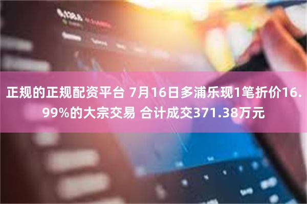 正规的正规配资平台 7月16日多浦乐现1笔折价16.99%的大宗交易 合计成交371.38万元