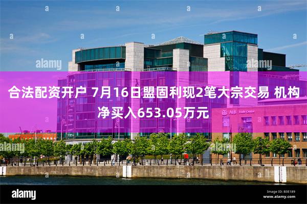 合法配资开户 7月16日盟固利现2笔大宗交易 机构净买入653.05万元