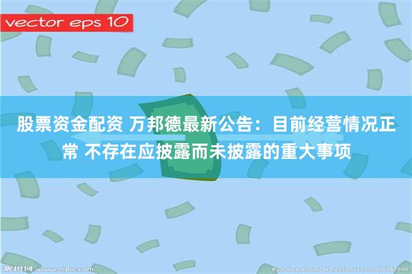 股票资金配资 万邦德最新公告：目前经营情况正常 不存在应披露而未披露的重大事项