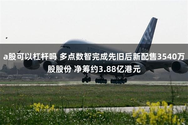 a股可以杠杆吗 多点数智完成先旧后新配售3540万股股份 净筹约3.88亿港元