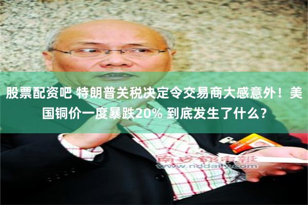 股票配资吧 特朗普关税决定令交易商大感意外！美国铜价一度暴跌20% 到底发生了什么？