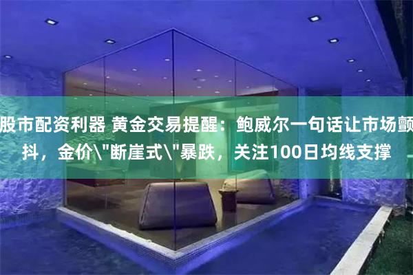 股市配资利器 黄金交易提醒：鲍威尔一句话让市场颤抖，金价＂断崖式＂暴跌，关注100日均线支撑