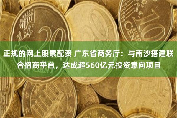 正规的网上股票配资 广东省商务厅：与南沙搭建联合招商平台，达成超560亿元投资意向项目