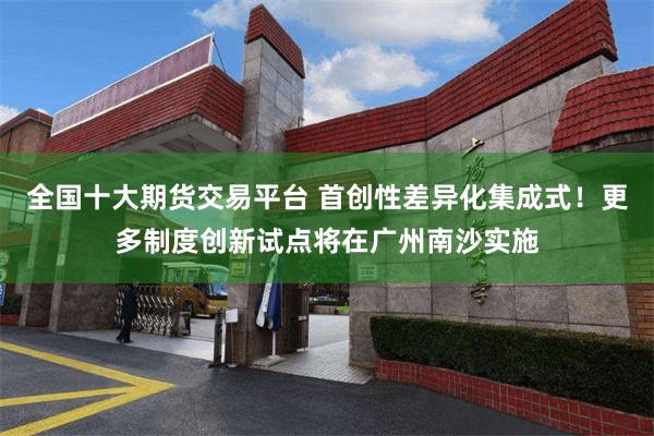 全国十大期货交易平台 首创性差异化集成式!更多制度创新试点将在广州南沙实施